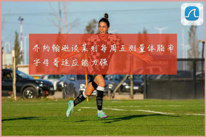 乔约翰逊谈莱利每周五测量体脂率字母哥适应能力强